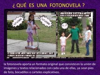 la fotonovela aporta un formato original que consisteen la unión de
imágenes y textos relacionados con cada una de ellas, ya sean pies
de foto, bocadillos o carteles explicativos.
¿ QUÉ ES UNA FOTONOVELA ?
 
