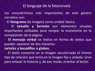 El lenguaje de la fotonovela
Las características más importantes de este género
narrativo son:
· El fotograma (la imagen) como unidad básica.
· El tamaño y formato son elementos visuales
importantes utilizados para romper la monotonía en la
composición de la página.
· El mensaje verbal se realiza en forma de textos que
pueden aparecer de dos maneras:
carteles y bocadillos o globos.
· El texto conserva en la imagen secuenciada el mismo
tipo de relación que tenía en la imagen fija y aislada: sirve
para enlazar la historia y, de ese modo, orientar al lector.
 
