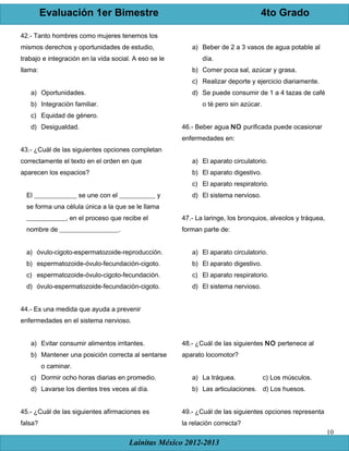 Evaluación 1er Bimestre 4to Grado
Lainitas México 2012-2013
10
42.- Tanto hombres como mujeres tenemos los
mismos derechos y oportunidades de estudio,
trabajo e integración en la vida social. A eso se le
llama:
a) Oportunidades.
b) Integración familiar.
c) Equidad de género.
d) Desigualdad.
43.- ¿Cuál de las siguientes opciones completan
correctamente el texto en el orden en que
aparecen los espacios?
El _____________ se une con el ___________ y
se forma una célula única a la que se le llama
____________, en el proceso que recibe el
nombre de __________________.
a) óvulo-cigoto-espermatozoide-reproducción.
b) espermatozoide-óvulo-fecundación-cigoto.
c) espermatozoide-óvulo-cigoto-fecundación.
d) óvulo-espermatozoide-fecundación-cigoto.
44.- Es una medida que ayuda a prevenir
enfermedades en el sistema nervioso.
a) Evitar consumir alimentos irritantes.
b) Mantener una posición correcta al sentarse
o caminar.
c) Dormir ocho horas diarias en promedio.
d) Lavarse los dientes tres veces al día.
45.- ¿Cuál de las siguientes afirmaciones es
falsa?
a) Beber de 2 a 3 vasos de agua potable al
día.
b) Comer poca sal, azúcar y grasa.
c) Realizar deporte y ejercicio diariamente.
d) Se puede consumir de 1 a 4 tazas de café
o té pero sin azúcar.
46.- Beber agua NO purificada puede ocasionar
enfermedades en:
a) El aparato circulatorio.
b) El aparato digestivo.
c) El aparato respiratorio.
d) El sistema nervioso.
47.- La laringe, los bronquios, alveolos y tráquea,
forman parte de:
a) El aparato circulatorio.
b) El aparato digestivo.
c) El aparato respiratorio.
d) El sistema nervioso.
48.- ¿Cuál de las siguientes NO pertenece al
aparato locomotor?
a) La tráquea. c) Los músculos.
b) Las articulaciones. d) Los huesos.
49.- ¿Cuál de las siguientes opciones representa
la relación correcta?
 