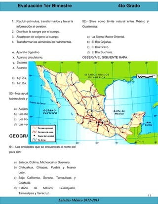 Evaluación 1er Bimestre 4to Grado
Lainitas México 2012-2013
11
1. Recibir estímulos, transformarlos y llevar la
información al cerebro.
2. Distribuir la sangre por el cuerpo.
3. Abastecer de oxígeno al cuerpo.
4. Transformar los alimentos en nutrimentos.
w. Aparato digestivo
x. Aparato circulatorio.
y. Sistema nervioso.
z. Aparato respiratorio.
a) 1-y, 2-x, 3-z, 4-w c) 1-w, 2-x, 3-y, 4-z
b) 1-z, 2-x, 2-y, 4-w d) 1-y, 2-x, 3-w, 4-z
50.- Nos ayuda a evitar enfermedades como la
tuberculosis y el sarampión.
a) Alejarse de las personas enfermas.
b) Los medicamentos.
c) Los hospitales.
d) Las vacunas.
GEOGRAFÍA
51.- Las entidades que se encuentran al norte del
país son:
a) Jalisco, Colima, Michoacán y Guerrero.
b) Chihuahua, Chiapas, Puebla y Nuevo
León.
c) Baja California, Sonora, Tamaulipas y
Coahuila.
d) Estado de México, Guanajuato,
Tamaulipas y Veracruz.
52.- Sirve como límite natural entre México y
Guatemala:
a) La Sierra Madre Oriental.
b) El Río Grijalva.
c) El Río Bravo.
d) El Río Suchiate.
OBSERVA EL SIGUIENTE MAPA
 