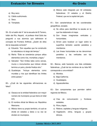 Evaluación 1er Bimestre 4to Grado
Lainitas México 2012-2013
13
a) Muy seco.
b) Cálido subhúmedo.
c) Seco.
d) Templado.
59.- En el salón del 4° de la escuela de El Terrero,
Ixtlán del Río, Nayarit, el profesor Ariel Solís les
preguntó a sus alumnos que definieran el
concepto de Frontera Artificial, ¿Quién de ellos
dio la respuesta correcta?
a) Eduardo: “Son aquellas que ha construido
la naturaleza a lo largo del tiempo.”
b) María: “Ésta se caracteriza porque utiliza
elementos como ríos, montañas y lagos.”
c) Salvador: “Son límites tales como cercas,
muros o monumentos que indican dónde
termina un país y donde finaliza otro.”
d) Guadalupe: “Incluye elementos como
murallas y ríos que identifican los límites
entre países.”
60.- ¿Cuál de las siguientes afirmaciones es
falsa?
a) Oaxaca es la entidad federativa con mayor
número de municipios ya que tiene en total
570.
b) El nombre oficial de México es: República
Mexicana.
c) México tiene su propio territorio, el cual se
divide en estados y éstos a su vez se
dividen en municipios.
d) México está integrado por 32 entidades
federativas: 31 estados y el Distrito
Federal, que es la capital del país.
61.- Son características de las coordenadas
geográficas, excepto.
a) Se utiliza para identificar la escala en la
que fue elaborado el mapa.
b) Son líneas imaginarias verticales y
horizontales.
c) Sirven para localizar un lugar sobre la
superficie terrestre usando paralelos y
meridianos
d) Las líneas horizontales se les denominan
paralelos y las verticales son los
meridianos.
62.- Blanca, está haciendo una lista entidades
federativas. ¿Cuál de los nombres de su lista NO
corresponde a una entidad?
a) Morelos.
b) Baja California.
c) Guadalajara.
d) Aguascalientes.
63.- Son componentes que permiten definir
regiones de México.
a) Vías de comunicación y fronteras
estatales.
b) Ríos y lagos.
c) Relieve, capitales y lenguas indígenas.
d) Vegetación, clima, lenguas y grupos
étnicos.
 