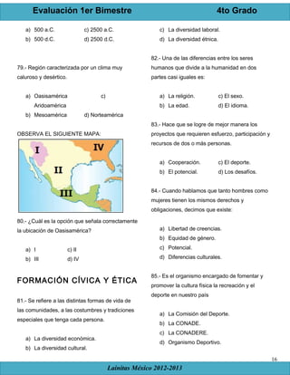 Evaluación 1er Bimestre 4to Grado
Lainitas México 2012-2013
16
a) 500 a.C. c) 2500 a.C.
b) 500 d.C. d) 2500 d.C.
79.- Región caracterizada por un clima muy
caluroso y desértico.
a) Oasisamérica c)
Aridoamérica
b) Mesoamérica d) Norteamérica
OBSERVA EL SIGUIENTE MAPA:
80.- ¿Cuál es la opción que señala correctamente
la ubicación de Oasisamérica?
a) I c) II
b) III d) IV
FORMACIÓN CÍVICA Y ÉTICA
81.- Se refiere a las distintas formas de vida de
las comunidades, a las costumbres y tradiciones
especiales que tenga cada persona.
a) La diversidad económica.
b) La diversidad cultural.
c) La diversidad laboral.
d) La diversidad étnica.
82.- Una de las diferencias entre los seres
humanos que divide a la humanidad en dos
partes casi iguales es:
a) La religión. c) El sexo.
b) La edad. d) El idioma.
83.- Hace que se logre de mejor manera los
proyectos que requieren esfuerzo, participación y
recursos de dos o más personas.
a) Cooperación. c) El deporte.
b) El potencial. d) Los desafíos.
84.- Cuando hablamos que tanto hombres como
mujeres tienen los mismos derechos y
obligaciones, decimos que existe:
a) Libertad de creencias.
b) Equidad de género.
c) Potencial.
d) Diferencias culturales.
85.- Es el organismo encargado de fomentar y
promover la cultura física la recreación y el
deporte en nuestro país
a) La Comisión del Deporte.
b) La CONADE.
c) La CONADERE.
d) Organismo Deportivo.
 