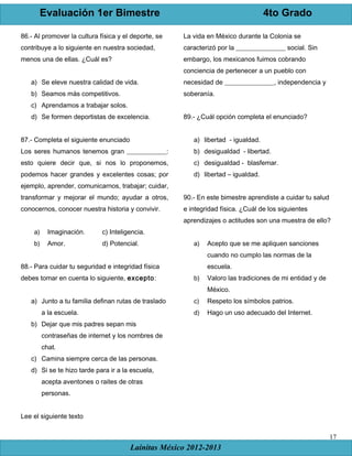 Evaluación 1er Bimestre 4to Grado
Lainitas México 2012-2013
17
86.- Al promover la cultura física y el deporte, se
contribuye a lo siguiente en nuestra sociedad,
menos una de ellas. ¿Cuál es?
a) Se eleve nuestra calidad de vida.
b) Seamos más competitivos.
c) Aprendamos a trabajar solos.
d) Se formen deportistas de excelencia.
87.- Completa el siguiente enunciado
Los seres humanos tenemos gran ____________:
esto quiere decir que, si nos lo proponemos,
podemos hacer grandes y excelentes cosas; por
ejemplo, aprender, comunicarnos, trabajar; cuidar,
transformar y mejorar el mundo; ayudar a otros,
conocernos, conocer nuestra historia y convivir.
a) Imaginación. c) Inteligencia.
b) Amor. d) Potencial.
88.- Para cuidar tu seguridad e integridad física
debes tomar en cuenta lo siguiente, excepto:
a) Junto a tu familia definan rutas de traslado
a la escuela.
b) Dejar que mis padres sepan mis
contraseñas de internet y los nombres de
chat.
c) Camina siempre cerca de las personas.
d) Si se te hizo tarde para ir a la escuela,
acepta aventones o raites de otras
personas.
Lee el siguiente texto
La vida en México durante la Colonia se
caracterizó por la _______________ social. Sin
embargo, los mexicanos fuimos cobrando
conciencia de pertenecer a un pueblo con
necesidad de _______________, independencia y
soberanía.
89.- ¿Cuál opción completa el enunciado?
a) libertad - igualdad.
b) desigualdad - libertad.
c) desigualdad - blasfemar.
d) libertad – igualdad.
90.- En este bimestre aprendiste a cuidar tu salud
e integridad física. ¿Cuál de los siguientes
aprendizajes o actitudes son una muestra de ello?
a) Acepto que se me apliquen sanciones
cuando no cumplo las normas de la
escuela.
b) Valoro las tradiciones de mi entidad y de
México.
c) Respeto los símbolos patrios.
d) Hago un uso adecuado del Internet.
 