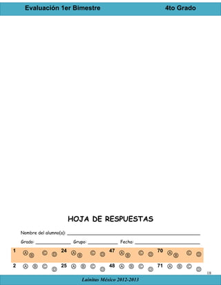 Evaluación 1er Bimestre 4to Grado
Lainitas México 2012-2013
18
HOJA DE RESPUESTAS
Nombre del alumno(a): _________________________________________________
Grado: _____________ Grupo: ___________ Fecha: ________________________
1 ⒶⒷ Ⓒ Ⓓ
24 ⒶⒷ Ⓒ Ⓓ
47 ⒶⒷ Ⓒ Ⓓ
70 ⒶⒷ Ⓒ Ⓓ
2 Ⓐ Ⓑ Ⓒ
Ⓓ
25 Ⓐ Ⓑ Ⓒ
Ⓓ
48 Ⓐ Ⓑ Ⓒ
Ⓓ
71 Ⓐ Ⓑ Ⓒ
Ⓓ
 