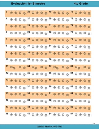 Evaluación 1er Bimestre 4to Grado
Lainitas México 2012-2013
19
3 Ⓐ Ⓑ Ⓒ Ⓓ
26 Ⓐ Ⓑ Ⓒ Ⓓ
49 Ⓐ Ⓑ Ⓒ Ⓓ
72 Ⓐ Ⓑ Ⓒ Ⓓ
4 Ⓐ Ⓑ Ⓒ Ⓓ
27 Ⓐ Ⓑ Ⓒ Ⓓ
50 Ⓐ Ⓑ Ⓒ Ⓓ
73 Ⓐ Ⓑ Ⓒ Ⓓ
5 Ⓐ Ⓑ Ⓒ Ⓓ
28 Ⓐ Ⓑ Ⓒ Ⓓ
51 Ⓐ Ⓑ Ⓒ Ⓓ
74 Ⓐ Ⓑ Ⓒ Ⓓ
6 Ⓐ Ⓑ Ⓒ Ⓓ
29 Ⓐ Ⓑ Ⓒ Ⓓ
52 Ⓐ Ⓑ Ⓒ Ⓓ
75 Ⓐ Ⓑ Ⓒ Ⓓ
7 Ⓐ Ⓑ Ⓒ Ⓓ
30 Ⓐ Ⓑ Ⓒ Ⓓ
53 Ⓐ Ⓑ Ⓒ Ⓓ
76 Ⓐ Ⓑ Ⓒ Ⓓ
8 Ⓐ Ⓑ Ⓒ Ⓓ
31 Ⓐ Ⓑ Ⓒ Ⓓ
54 Ⓐ Ⓑ Ⓒ Ⓓ
77 Ⓐ Ⓑ Ⓒ Ⓓ
9 Ⓐ Ⓑ Ⓒ Ⓓ
32 Ⓐ Ⓑ Ⓒ Ⓓ
55 Ⓐ Ⓑ Ⓒ Ⓓ
78 Ⓐ Ⓑ Ⓒ Ⓓ
10 Ⓐ Ⓑ Ⓒ Ⓓ
33 Ⓐ Ⓑ Ⓒ Ⓓ
56 Ⓐ Ⓑ Ⓒ Ⓓ
79 Ⓐ Ⓑ Ⓒ Ⓓ
11 ⒶⒷ Ⓒ Ⓓ
34 ⒶⒷ Ⓒ Ⓓ
57 ⒶⒷ Ⓒ Ⓓ
80 ⒶⒷ Ⓒ Ⓓ
12 Ⓐ Ⓑ Ⓒ Ⓓ
35 Ⓐ Ⓑ Ⓒ Ⓓ
58 Ⓐ Ⓑ Ⓒ Ⓓ
81 Ⓐ Ⓑ Ⓒ Ⓓ
13 Ⓐ Ⓑ Ⓒ Ⓓ
36 Ⓐ Ⓑ Ⓒ Ⓓ
59 Ⓐ Ⓑ Ⓒ Ⓓ
82 Ⓐ Ⓑ Ⓒ Ⓓ
14 Ⓐ Ⓑ Ⓒ Ⓓ
37 Ⓐ Ⓑ Ⓒ Ⓓ
60 Ⓐ Ⓑ Ⓒ Ⓓ
83 Ⓐ Ⓑ Ⓒ Ⓓ
15 Ⓐ Ⓑ Ⓒ Ⓓ
38 Ⓐ Ⓑ Ⓒ Ⓓ
61 Ⓐ Ⓑ Ⓒ Ⓓ
84 Ⓐ Ⓑ Ⓒ Ⓓ
16 Ⓐ Ⓑ Ⓒ Ⓓ
39 Ⓐ Ⓑ Ⓒ Ⓓ
62 Ⓐ Ⓑ Ⓒ Ⓓ
85 Ⓐ Ⓑ Ⓒ Ⓓ
17 Ⓐ Ⓑ Ⓒ Ⓓ
40 Ⓐ Ⓑ Ⓒ Ⓓ
63 Ⓐ Ⓑ Ⓒ Ⓓ
86 Ⓐ Ⓑ Ⓒ Ⓓ
18 Ⓐ Ⓑ Ⓒ Ⓓ
41 Ⓐ Ⓑ Ⓒ Ⓓ
64 Ⓐ Ⓑ Ⓒ Ⓓ
87 Ⓐ Ⓑ Ⓒ Ⓓ
 
