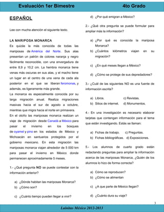 Evaluación 1er Bimestre 4to Grado
Lainitas México 2012-2013
3
ESPAÑOL
Lee con mucha atención el siguiente texto.
LA MARIPOSA MONARCA
Es quizás la más conocida de todas las
mariposas de América del Norte. Sus alas
presentan un patrón de colores naranja y negro
fácilmente reconocible, con una envergadura de
entre 8,9 y 10,2 cm. La hembra monarca tiene
venas más oscuras en sus alas, y el macho tiene
un lugar en el centro de una vena de cada ala
posterior en el que se liberan feromonas, y
además, es ligeramente más grande.
La monarca es especialmente conocida por su
larga migración anual. Realiza migraciones
masivas hacia el sur de agosto a octubre,
mientras que migra hacia el norte en primavera.
En el otoño las mariposas monarca realizan un
viaje de migración desde Canadá a México para
pasar el invierno en los bosques
de oyamel y pino en los estados de México y
Michoacán en santuarios protegidos por el
gobierno mexicano. En esta migración las
mariposas monarca viajan alrededor de 5 000 km
para pasar el invierno en México donde
permanecen aproximadamente 5 meses.
1.- ¿Qué pregunta NO se puede contestar con la
información anterior?
a) ¿Dónde habitan las mariposas Monarca?
b) ¿Cómo son?
c) ¿Cuánto tiempo pueden llegar a vivir?
d) ¿Por qué emigran a México?
2.- ¿Qué otra pregunta se puede formular para
ampliar más la información?
a) ¿Por qué es conocida la mariposa
Monarca?
b) ¿Cuántos kilómetros viajan en su
migración?
c) ¿En qué meses llegan a México?
d) ¿Cómo se protege de sus depredadores?
3.- ¿Cuál de las siguientes NO es una fuente de
información escrita?
a) Libros. c) Revistas.
b) Sitios de internet. d) Monumentos.
4.- En una investigación es necesario elaborar
tarjetas que contengan información para el tema
que están investigando. Estás se llaman:
a) Fichas de trabajo. c) Preguntas.
b) Fichas bibliográficas. d) Exposiciones.
5.- Los alumnos de cuarto grado están
redactando preguntas para ampliar la información
acerca de las mariposas Monarca, ¿Quién de los
alumnos lo hizo de forma correcta?
a) Cómo se reproducen?
b) ¿Cómo se alimentan
c) ¿A que parte de México llegan?
d) ¿Cuánto dura su viaje?
 