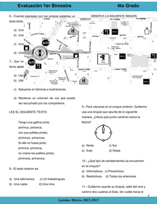 Evaluación 1er Bimestre 4to Grado
Lainitas México 2012-2013
4
6.- Cuando expresas con tus propias palabras un
texto leído, estás haciendo:
a) Una investigación documental.
b) Una investigación de campo.
c) Una paráfrasis.
d) Una ficha bibliográfica.
7.- Son importantes al momento de exponer un
tema, excepto:
a) Llevar los libros en los que se investigó.
b) Utilizar la paráfrasis.
c) Apoyarse en láminas e ilustraciones.
d) Mantener un volumen de voz que pueda
ser escuchado por los compañeros.
LEE EL SIGUIENTE TEXTO.
Tengo una gallina pinta,
piririnca, piriranca,
con sus pollitos pintos,
piririncos, pirirancos.
Si ella no fuese pinta,
piririnca, piriranca,
no criaría los pollitos pintos,
piririncos, pirirancos.
8.- El texto anterior es.
a) Una adivinanza. c) Un trabalenguas.
b) Una copla. d) Una rima.
OBSERVA LA SIGUIENTE IMAGEN
9.- Para ubicarse en el croquis anterior, Guillermo
usa una brújula que apunta de la siguiente
manera. ¿Hacia qué punto cardinal marca la
flecha?
a) Norte c) Sur
b) Este d) Oeste
10.- ¿Qué tipo de señalamientos se encuentran
en el croquis?
a) Informativos. c) Preventivos.
b) Restrictivos. d) Todos los anteriores.
11.- Guillermo usando su brújula, salió del cine y
camino dos cuadras al Este, dio vuelta hacia el
 
