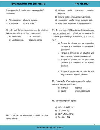 Evaluación 1er Bimestre 4to Grado
Lainitas México 2012-2013
5
Norte y caminó 1 cuadra más. ¿A dónde llegó
Guillermo?
a) Al restaurante. c) A una escuela.
b) A la iglesia. d) A un hotel.
12.- ¿En cuál de los siguientes pares de palabras
NO corresponde a una rima consonante?
a) fresa-mesa. c) Juana-lana.
b) salida-comida. d) planta-banca
13.- ¿Cuál de las siguientes opciones es una
familia léxica?
a) zapatos, tenis, huaraches, zapatilla,
zapatero.
b) pintura, pintor, pintar, pintado, pintores.
c) refrigerador, estufa, horno, comedor, sala.
d) abeja, miel, enjambre, dulce, enmielado.
14.- En la oración: “Tú ya tienes tu tarea hecha,
pero yo todavía no”. ¿Cuál es la explicación
correcta que una tenga acento (Tú) y la otra no
(tu)?
a) Porque la primera es un pronombre
personal y la segunda es un adjetivo
calificativo.
b) Porque la primera es un adverbio y la
segunda es un pronombre personal.
c) Porque la primera es un pronombre
personal y la segunda es un adjetivo
posesivo.
d) Porque la primera es un artículo y la
segunda es un adjetivo posesivo.
15.- ( camarón ) Por la ubicación de la sílaba
tónica la palabra anterior es:
a) esdrújula c) grave
b) aguda d) sobreesdrújula
16.- Es un ejemplo de siglas:
a) IMSS, ISSSTE, Sr.
b) Dr. , Mtro. Ing.
c) SEP, UNAM, ONU.
d) Av. , Lic. , IPN
 