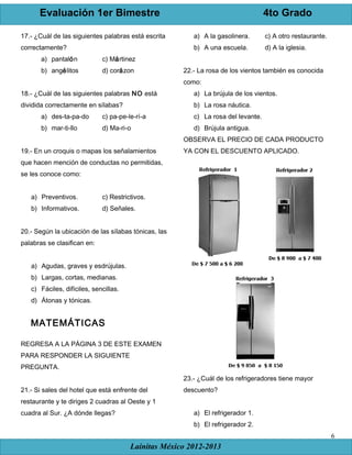 Evaluación 1er Bimestre 4to Grado
Lainitas México 2012-2013
6
17.- ¿Cuál de las siguientes palabras está escrita
correctamente?
a) pantalón c) Mártinez
b) angélitos d) corázon
18.- ¿Cuál de las siguientes palabras NO está
dividida correctamente en sílabas?
a) des-ta-pa-do c) pa-pe-le-rí-a
b) mar-ti-llo d) Ma-ri-o
19.- En un croquis o mapas los señalamientos
que hacen mención de conductas no permitidas,
se les conoce como:
a) Preventivos. c) Restrictivos.
b) Informativos. d) Señales.
20.- Según la ubicación de las sílabas tónicas, las
palabras se clasifican en:
a) Agudas, graves y esdrújulas.
b) Largas, cortas, medianas.
c) Fáciles, difíciles, sencillas.
d) Átonas y tónicas.
MATEMÁTICAS
REGRESA A LA PÁGINA 3 DE ESTE EXAMEN
PARA RESPONDER LA SIGUIENTE
PREGUNTA.
21.- Si sales del hotel que está enfrente del
restaurante y te diriges 2 cuadras al Oeste y 1
cuadra al Sur. ¿A dónde llegas?
a) A la gasolinera. c) A otro restaurante.
b) A una escuela. d) A la iglesia.
22.- La rosa de los vientos también es conocida
como:
a) La brújula de los vientos.
b) La rosa náutica.
c) La rosa del levante.
d) Brújula antigua.
OBSERVA EL PRECIO DE CADA PRODUCTO
YA CON EL DESCUENTO APLICADO.
23.- ¿Cuál de los refrigeradores tiene mayor
descuento?
a) El refrigerador 1.
b) El refrigerador 2.
 