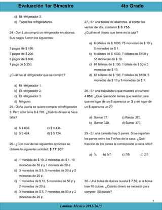 Evaluación 1er Bimestre 4to Grado
Lainitas México 2012-2013
7
c) El refrigerador 3.
d) Todos los refrigeradores.
24.- Don Luis compró un refrigerador en abonos.
Sus pagos fueron los siguientes:
3 pagos de $ 450.
5 pagos de $ 200.
6 pagos de $ 600.
1 pago de $ 250.
¿Cuál fue el refrigerador que se compró?
a) El refrigerador 1.
b) El refrigerador 2.
c) El refrigerador 3.
d) Ninguno.
25.- Doña Juana se quiere comprar el refrigerador
3. Pero sólo tiene $ 4 726. ¿Cuánto dinero le hace
falta?
a) $ 4 636. c) $ 3 434.
b) $ 3 424. d) $ 5 124.
26.- ¿Con cuál de las siguientes opciones se
obtiene la siguiente cantidad: $ 17.90?
a) 1 moneda de $ 10, 2 monedas de $ 1, 10
monedas de 50 ¢ y 1 moneda de 20 ¢.
b) 3 monedas de $ 5, 5 monedas de 50 ¢ y 2
monedas de 20 ¢.
c) 1 monedas de $ 10, 5 monedas de 50 ¢ y
2 monedas de 20 ¢.
d) 3 monedas de $ 5, 7 monedas de 50 ¢ y 2
monedas de 20 ¢.
27.- En una tienda de abarrotes, al contar las
ventas del día, contaron $ 6 755.
¿Cuál es el dinero que tiene en la caja?
a) 6 billetes de $ 1000, 75 monedas de $ 10 y
5 monedas de $ 1.
b) 6 billetes de $ 1000, 7 billetes de $100 y
55 monedas de $ 10.
c) 67 billetes de $ 100, 1 billete de $ 50 y 5
monedas de $ 10.
d) 67 billetes de $ 100, 7 billetes de $100, 5
monedas de $ 10 y 5 monedas de $ 1.
28.- En una calculadora que muestra el número
4 058, ¿Qué operación tienes que realizar para
que en lugar de un 0 aparezca un 3 y en lugar de
un 5 aparezca un 7?
a) Sumar 37. c) Restar 370.
b) Sumar 320. d) Sumar 370.
29.- En una canasta hay 5 panes. Si se reparten
los panes entre los 7 niños de la casa. ¿Qué
fracción de los panes le corresponde a cada niño?
a) ½ b) 5/7 c) 7/5 d) 2/1
30.- Una bolsa de dulces cuesta $ 7.59, si la bolsa
trae 10 dulces. ¿Cuánto dinero se necesita para
comprar 50 dulces?
 