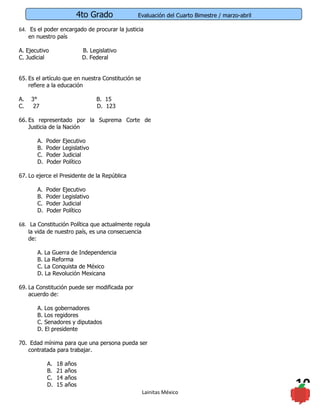 4to Grado             Evaluación del Cuarto Bimestre / marzo-abril

64. Es el poder encargado de procurar la justicia
    en nuestro país

A. Ejecutivo                 B. Legislativo
C. Judicial                  D. Federal


65. Es el artículo que en nuestra Constitución se
    refiere a la educación

A.   3°                           B. 15
C.    27                          D. 123

66. Es representado por la Suprema Corte de
    Justicia de la Nación

       A.   Poder Ejecutivo
       B.   Poder Legislativo
       C.   Poder Judicial
       D.   Poder Político

67. Lo ejerce el Presidente de la República

       A.   Poder Ejecutivo
       B.   Poder Legislativo
       C.   Poder Judicial
       D.   Poder Político

68. La Constitución Política que actualmente regula
    la vida de nuestro país, es una consecuencia
    de:

       A. La Guerra de Independencia
       B. La Reforma
       C. La Conquista de México
       D. La Revolución Mexicana

69. La Constitución puede ser modificada por
    acuerdo de:

       A. Los gobernadores
       B. Los regidores
       C. Senadores y diputados
       D. El presidente

70. Edad mínima para que una persona pueda ser
   contratada para trabajar.

            A.   18   años
            B.   21   años
            C.   14   años
            D.   15   años
                                                    Lainitas México
                                                                                              10
 