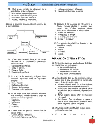 4to Grado               Evaluación del Cuarto Bimestre / marzo-abril

  54. ¿Qué grupos sociales se integraron en la                  c) Indígenas, mestizos y africanos.
      sociedad de la Nueva España?                              d) Españoles, indígenas y africanos.
   a) Americanos, jesuitas y barrocos.
   b) Africanos, españoles e indígenas.
   c) Mexicanos, españoles y criollos.
   d) Mulatos, africanos y americanos.

Observa la siguiente organización del gobierno de           59. Después de la conquista se introdujeron a
la Nueva España:                                                México nuevas plantas y semillas para
                                                                cultivo, pero ¿Cuáles siguieron siendo
                                                                importantes y básicas en la alimentación?
                                                             a) El maíz y la zanahoria.
                                                             b) El maguey y la lenteja.
                                                             c) La toronja y la zanahoria.
                                                             d) El maíz y el maguey.

                                                            60. Son animales introducidos a América por los
                                                                españoles, excepto:
                                                             a) Caballos.
                                                             b) Ovejas.
                                                             c) Pescados.
                                                             d) Cerdos.


  55.     ¿Qué nombramiento falta en el primer           FORMACIÓN CÍVICA Y ÉTICA
        recuadro de la organización presentada
        anteriormente?                                   61. Contiene las leyes que regulan la vida de todos
   a)    El presidente de México.                        los mexicanos y sus instituciones
   b)    El rey de España.                                      A. Constitución Política
   c)    El rey de Italia.                                      B. Ley Federal del Trabajo
   d)    El presidente de China.                                C. Ley General de Educación
                                                                D. Ley de los Símbolos Patrios
  56. En la época del Virreinato, la Iglesia tenia
      funciones especiales como las siguientes,          62. La Constitución dice que los mexicanos somos
      excepto:                                               iguales ante la Ley. Lo anterior se cumple sólo
   a) Evangelización.                                        en uno de los siguientes casos
   b) Explotación de minas.                                  A. Petra es obligada a salir de un teatro donde
   c) Creación de hospitales.                                    asiste gente de mayor poder económico
   d) Educación de los indígenas.                            B. En la oficina de trámite de pasaportes todas
                                                                 las personas están formadas, esperando su
  57. Era el grupo social más pequeño pero con                   turno
      más privilegios, además estaban a cargo del            C. Manuel se peleó con su jefe y fue mandado
      control económico y político:                              a la cárcel
   a) Españoles.                                             D. Un indígena Cora es obligado a esperar a
   b) Indígenas.                                                 subir al avión que lo llevará a México, hasta
   c) Criollos.                                                  que lo hagan los demás pasajeros
   d) Mestizos.
                                                         63. Artículo de nuestra constitución en que queda
  58. ¿Cuáles eran los grupos considerados de                prohibida la esclavitud
      sangre limpia?
   a) Criollos, chinos y africanos.                      A. 3°         B. 27      C. 123        D. 1°
   b) Mestizos, indígenas y españoles.
                                              Lainitas México
                                                                                                               9
 