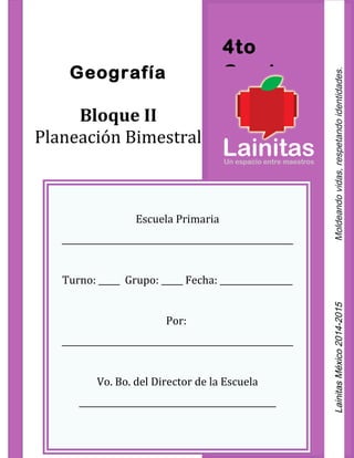 4to
GradoGeografía
Bloque II
Planeación Bimestral
Escuela Primaria
______________________________________________________
Turno: _____ Grupo: _____ Fecha: _________________
Por:
______________________________________________________
Vo. Bo. del Director de la Escuela
______________________________________________
LainitasMéxico2014-2015Moldeandovidas,respetandoidentidades.
 