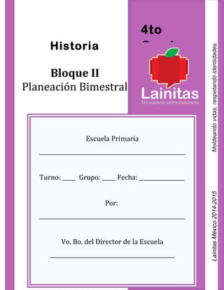 4to
GradoHistoria
Bloque II
Planeación Bimestral
Escuela Primaria
______________________________________________________
Turno: _____ Grupo: _____ Fecha: _________________
Por:
______________________________________________________
Vo. Bo. del Director de la Escuela
______________________________________________
LainitasMéxico2014-2015Moldeandovidas,respetandoidentidades.
 