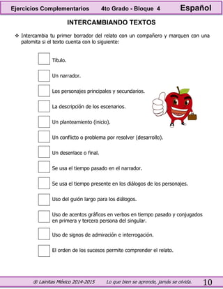 ® Lainitas México 2014-2015 Lo que bien se aprende, jamás se olvida. 10
INTERCAMBIANDO TEXTOS
 Intercambia tu primer borrador del relato con un compañero y marquen con una
palomita si el texto cuenta con lo siguiente:
Título.
Un narrador.
Los personajes principales y secundarios.
La descripción de los escenarios.
Un planteamiento (inicio).
Un conflicto o problema por resolver (desarrollo).
Un desenlace o final.
Se usa el tiempo pasado en el narrador.
Se usa el tiempo presente en los diálogos de los personajes.
Uso del guión largo para los diálogos.
Uso de acentos gráficos en verbos en tiempo pasado y conjugados
en primera y tercera persona del singular.
Uso de signos de admiración e interrogación.
El orden de los sucesos permite comprender el relato.
Ejercicios Complementarios 4to Grado - Bloque 4 Español
 