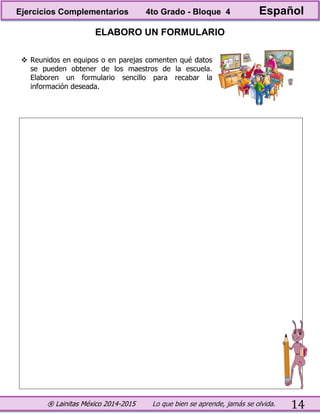 ® Lainitas México 2014-2015 Lo que bien se aprende, jamás se olvida. 14
ELABORO UN FORMULARIO
 Reunidos en equipos o en parejas comenten qué datos
se pueden obtener de los maestros de la escuela.
Elaboren un formulario sencillo para recabar la
información deseada.
Ejercicios Complementarios 4to Grado - Bloque 4 Español
 