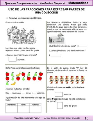 ® Lainitas México 2014-2015 Lo que bien se aprende, jamás se olvida. 15
USO DE LAS FRACCIONES PARA EXPRESAR PARTES DE
UNA COLECCIÓN
 Resuelve los siguientes problemas.
Observa la ilustración
Los niños que están con la maestra
representan una quinta parte del grupo.
¿Cuántos alumnos integran el grupo?
alumnos.
Los hermanos Alejandrina, Julieta y Jorge
compraron una consola X-Box que costó
$4338.00. Su papá aportó la mitad del dinero,
mientras que para completar el total, cada uno
aportó la tercera parte de lo que les faltaba.
¿Cuánto dinero les dio su papá? $________
¿Cuánto aportó cada uno de los hermanos?
$ __________
Doña Petra compró las siguientes frutas:
¿Cuántas frutas hay en total?
Hay __ manzanas, ___ peras y ___ plátanos.
¿Qué fracción del total representa cada tipo de
fruta?
Manzanas Peras Plátanos
En el salón de cuarto grado “A” hay 28
alumnos, de los cuales 7 están en la Banda de
Guerra.
¿Cuántos alumnos no están en la Banda de
Guerra?
alumnos.
¿Qué fracción del grupo no está en la banda
de guerra?
parte del grupo.
Ejercicios Complementarios 4to Grado - Bloque 4 Matemáticas
 