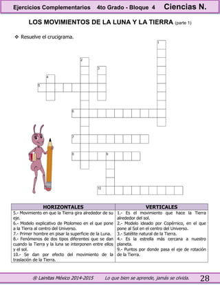 ® Lainitas México 2014-2015 Lo que bien se aprende, jamás se olvida. 28
LOS MOVIMIENTOS DE LA LUNA Y LA TIERRA (parte 1)
 Resuelve el crucigrama.
HORIZONTALES VERTICALES
5.- Movimiento en que la Tierra gira alrededor de su
eje.
6.- Modelo explicativo de Ptolomeo en el que pone
a la Tierra al centro del Universo.
7.- Primer hombre en pisar la superficie de la Luna.
8.- Fenómenos de dos tipos diferentes que se dan
cuando la Tierra y la luna se interponen entre ellos
y el sol.
10.- Se dan por efecto del movimiento de la
traslación de la Tierra.
1.- Es el movimiento que hace la Tierra
alrededor del sol.
2.- Modelo ideado por Copérnico, en el que
pone al Sol en el centro del Universo.
3.- Satélite natural de la Tierra.
4.- Es la estrella más cercana a nuestro
planeta.
9.- Puntos por donde pasa el eje de rotación
de la Tierra.
Ejercicios Complementarios 4to Grado - Bloque 4 Ciencias N.
 