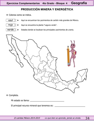 ® Lainitas México 2014-2015 Lo que bien se aprende, jamás se olvida. 34
PRODUCCIÓN MINERA Y ENERGÉTICA
 Colorea como se indica.
 Completa.
Mi estado se llama: _____________________________
El principal recurso mineral que tenemos es: __________________________
Aquí se encuentran los yacimientos de carbón más grandes de México.
Aquí se encuentra la planta "Laguna verde".
Estados donde se localizan los principales yacimientos de uranio.
Ejercicios Complementarios 4to Grado - Bloque 4 Geografía
 