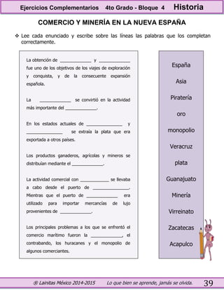 ® Lainitas México 2014-2015 Lo que bien se aprende, jamás se olvida. 39
COMERCIO Y MINERÍA EN LA NUEVA ESPAÑA
 Lee cada enunciado y escribe sobre las líneas las palabras que los completan
correctamente.
La obtención de _____________ y _____________
fue uno de los objetivos de los viajes de exploración
y conquista, y de la consecuente expansión
española.
La _____________ se convirtió en la actividad
más importante del _____________.
En los estados actuales de _______________ y
_______________ se extraía la plata que era
exportada a otros países.
Los productos ganaderos, agrícolas y mineros se
distribuían mediante el _____________.
La actividad comercial con ____________ se llevaba
a cabo desde el puerto de _______________.
Mientras que el puerto de _____________ era
utilizado para importar mercancías de lujo
provenientes de _____________.
Los principales problemas a los que se enfrentó el
comercio marítimo fueron la _____________, el
contrabando, los huracanes y el monopolio de
algunos comerciantes.
España
Asia
Piratería
oro
monopolio
Veracruz
plata
Guanajuato
Minería
Virreinato
Zacatecas
Acapulco
Ejercicios Complementarios 4to Grado - Bloque 4 Historia
 