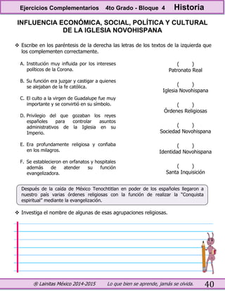 ® Lainitas México 2014-2015 Lo que bien se aprende, jamás se olvida. 40
INFLUENCIA ECONÓMICA, SOCIAL, POLÍTICA Y CULTURAL
DE LA IGLESIA NOVOHISPANA
 Escribe en los paréntesis de la derecha las letras de los textos de la izquierda que
los complementen correctamente.
A. Institución muy influida por los intereses
políticos de la Corona.
B. Su función era juzgar y castigar a quienes
se alejaban de la fe católica.
C. El culto a la virgen de Guadalupe fue muy
importante y se convirtió en su símbolo.
D. Privilegio del que gozaban los reyes
españoles para controlar asuntos
administrativos de la Iglesia en su
Imperio.
E. Era profundamente religiosa y confiaba
en los milagros.
F. Se establecieron en orfanatos y hospitales
además de atender su función
evangelizadora.
( )
Patronato Real
( )
Iglesia Novohispana
( )
Órdenes Religiosas
( )
Sociedad Novohispana
( )
Identidad Novohispana
( )
Santa Inquisición
Después de la caída de México Tenochtitlan en poder de los españoles llegaron a
nuestro país varias órdenes religiosas con la función de realizar la “Conquista
espiritual” mediante la evangelización.
 Investiga el nombre de algunas de esas agrupaciones religiosas.
Ejercicios Complementarios 4to Grado - Bloque 4 Historia
 