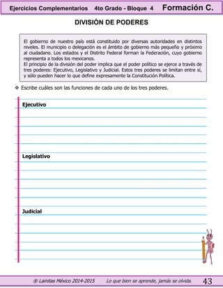® Lainitas México 2014-2015 Lo que bien se aprende, jamás se olvida. 43
DIVISIÓN DE PODERES
El gobierno de nuestro país está constituido por diversas autoridades en distintos
niveles. El municipio o delegación es el ámbito de gobierno más pequeño y próximo
al ciudadano. Los estados y el Distrito Federal forman la Federación, cuyo gobierno
representa a todos los mexicanos.
El principio de la división del poder implica que el poder político se ejerce a través de
tres poderes: Ejecutivo, Legislativo y Judicial. Estos tres poderes se limitan entre sí,
y sólo pueden hacer lo que define expresamente la Constitución Política.
 Escribe cuáles son las funciones de cada uno de los tres poderes.
Ejecutivo
Legislativo
Judicial
Ejercicios Complementarios 4to Grado - Bloque 4 Formación C.
 