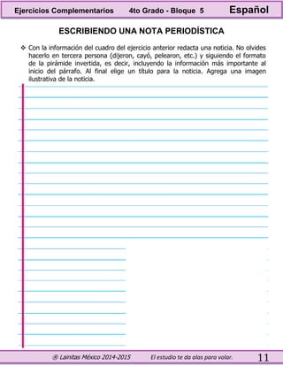 ® Lainitas México 2014-2015 El estudio te da alas para volar. 11
ESCRIBIENDO UNA NOTA PERIODÍSTICA
 Con la información del cuadro del ejercicio anterior redacta una noticia. No olvides
hacerlo en tercera persona (dijeron, cayó, pelearon, etc.) y siguiendo el formato
de la pirámide invertida, es decir, incluyendo la información más importante al
inicio del párrafo. Al final elige un título para la noticia. Agrega una imagen
ilustrativa de la noticia.
Ejercicios Complementarios 4to Grado - Bloque 5 Español
 