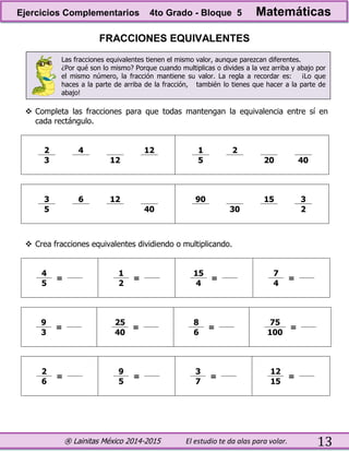 ® Lainitas México 2014-2015 El estudio te da alas para volar. 13
FRACCIONES EQUIVALENTES
Las fracciones equivalentes tienen el mismo valor, aunque parezcan diferentes.
¿Por qué son lo mismo? Porque cuando multiplicas o divides a la vez arriba y abajo por
el mismo número, la fracción mantiene su valor. La regla a recordar es: ¡Lo que
haces a la parte de arriba de la fracción, también lo tienes que hacer a la parte de
abajo!
 Completa las fracciones para que todas mantengan la equivalencia entre sí en
cada rectángulo.
2 4 12 1 2
3 12 5 20 40
3 6 12 90 15 3
5 40 30 2
 Crea fracciones equivalentes dividiendo o multiplicando.
4
=
1
=
15
=
7
=
5 2 4 4
9
=
25
=
8
=
75
=
3 40 6 100
2
=
9
=
3
=
12
=
6 5 7 15
Ejercicios Complementarios 4to Grado - Bloque 5 Matemáticas
 
