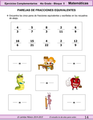 ® Lainitas México 2014-2015 El estudio te da alas para volar. 14
PAREJAS DE FRACCIONES EQUIVALENTES
 Encuentra los cinco pares de fracciones equivalentes y escríbelas en los recuadros
de abajo.
4 5 8 2 6
3 7 3 11 9
16 15 4 2 12
6 21 22 3 9
= =
=
= =
Ejercicios Complementarios 4to Grado - Bloque 5 Matemáticas
 