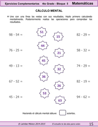 ® Lainitas México 2014-2015 El estudio te da alas para volar. 15
CÁLCULO MENTAL
 Une con una línea las restas con sus resultados. Hazlo primero calculando
mentalmente. Posteriormente realiza las operaciones para comprobar los
resultados.
98 - 54 = 82 - 29 =
76 - 25 = 58 - 32 =
49 - 13 = 74 - 29 =
67 - 52 = 82 - 19 =
45 - 24 = 94 - 62 =
Haciendo el cálculo mental obtuve aciertos.
51
15
44
45
21
36
53
63
32
26
Ejercicios Complementarios 4to Grado - Bloque 5 Matemáticas
 