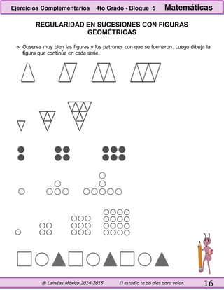 ® Lainitas México 2014-2015 El estudio te da alas para volar. 16
REGULARIDAD EN SUCESIONES CON FIGURAS
GEOMÉTRICAS
 Observa muy bien las figuras y los patrones con que se formaron. Luego dibuja la
figura que continúa en cada serie.
Ejercicios Complementarios 4to Grado - Bloque 5 Matemáticas
 