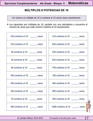 ® Lainitas México 2014-2015 El estudio te da alas para volar. 17
MÚLTIPLOS O POTENCIAS DE 10
Un número es múltiplo de 10 si contiene al 10 varias veces exactamente.
 Los siguientes son múltiplos de 10, ayúdate con una calculadora y encuentra el
número de veces que cada número contiene al 10 exactamente.
230 contiene al 10 ______ veces 310 contiene al 10 ______ veces
150 contiene al 10 ______ veces 650 contiene al 10 ______ veces
90 contiene al 10 ______ veces 330 contiene al 10 ______ veces
30 contiene al 10 ______ veces 810 contiene al 10 ______ veces
60 contiene al 10 ______ veces 740 contiene al 10 ______ veces
300 contiene al 10 ______ veces 190 contiene al 10 ______ veces
450 contiene al 10 ______ veces 460 contiene al 10 ______ veces
100 contiene al 10 ______ veces 990 contiene al 10 ______ veces
70 contiene al 10 ______ veces 760 contiene al 10 ______ veces
400 contiene al 10 ______ veces 1000 contiene al 10 ______ veces
Ejercicios Complementarios 4to Grado - Bloque 5 Matemáticas
 