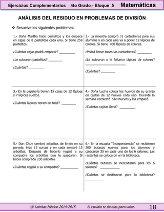 ® Lainitas México 2014-2015 El estudio te da alas para volar. 18
ANÁLISIS DEL RESIDUO EN PROBLEMAS DE DIVISIÓN
 Resuelve los siguientes problemas:
1.- Doña Martha hace pastelitos y los empaca
en cajas de 8 pastelitos cada una. Si tiene 259
pastelitos.
¿Cuántas cajas podrá empacar? _________
¿Le sobraron pastelitos? ________
¿Cuántos? _________
2.- La maestra compró 31 cartucheras para sus
alumnos y en cada una va a poner 12 lápices de
colores. Si tiene 400 lápices de colores.
¿Podrá llenar todas las cartucheras? ________
¿Le sobraron o le faltaron lápices de colores?
_______________________
¿Cuántos? ________
3.- En la papelería tienen 15 cajas de 12 lápices
y 7 lápices sueltos.
¿Cuántos lápices tienen en total? ________
4.- Doña Lucha coloca los huevos de su granja
en cajitas de 12 huevos cada uno. Durante la
semana recolectó 568 huevos y los empacó.
¿Cuántas cajitas llenó? _________
5.- Don Chuy sembró arbolitos de limón en su
parcela. Hizo 15 surcos y en cada sembró 15
arbolitos. Después de hacerlo regaló a su
compadre los arbolitos que le quedaron. Si
había comprado 230 arbolitos
¿Cuántos regaló a su compadre? __________
6.- En la escuela “Independencia” se recibieron
200 butacas nuevas para los alumnos y
colocaron 30 en cada uno de los 6 salones. Las
restantes se colocaron en la biblioteca.
¿Cuántas butacas se necesitaron para los 6
salones? ___________
¿Cuántas se destinaron para la biblioteca?
__________
Ejercicios Complementarios 4to Grado - Bloque 5 Matemáticas
 