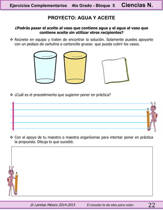 ® Lainitas México 2014-2015 El estudio te da alas para volar. 22
PROYECTO: AGUA Y ACEITE
¿Podrás pasar el aceite al vaso que contiene agua y el agua al vaso que
contiene aceite sin utilizar otros recipientes?
 Reúnete en equipo y traten de encontrar la solución. Solamente puedes apoyarte
con un pedazo de cartulina o cartoncillo grueso que pueda cubrir los vasos.
 ¿Cuál es el procedimiento que sugieren poner en práctica?
 Con el apoyo de tu maestro o maestra organícense para intentar poner en práctica
la propuesta. Dibuja lo que sucedió.
Ejercicios Complementarios 4to Grado - Bloque 5 Ciencias N.
 