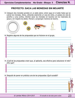® Lainitas México 2014-2015 El estudio te da alas para volar. 23
PROYECTO: SACA LAS MONEDAS SIN MOJARTE
 Coloquen dos monedas grandes en un plato plano; echen agua en el plato hasta que se
cubran las monedas. Ahora, utilizando solamente un vaso de vidrio, un pedazo de vela de
parafina y unos cerillos, intenten sacar las monedas sin tocarlas con los materiales de
apoyo y sin mojarte los dedos. Piensen y propongan maneras de hacerlo.
 Registra algunas de las propuestas que se hicieron en el grupo.
 ¿Cuál de las propuestas creen que, al aplicarla, sea efectiva para solucionar el reto?
¿Por qué?
 Después de poner en práctica una de las propuestas ¿Qué sucedió?
Ejercicios Complementarios 4to Grado - Bloque 5 Ciencias N.
 