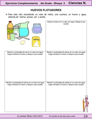 ® Lainitas México 2014-2015 El estudio te da alas para volar. 24
HUEVOS FLOTADORES
 Para este reto necesitarás un vaso de vidrio, una cuchara, un huevo y agua,
además de harina, azúcar, sal y aceite.
Coloca el huevo en un vaso con agua. Dibuja lo que
sucede.
Mezcla 5 cucharadas de sal en un vaso con agua,
luego introduce el huevo y dibuja lo que sucede.
Mezcla 5 cucharadas de azúcar en un vaso con agua,
luego introduce el huevo y dibuja lo que sucede.
Mezcla 5 cucharadas de harina en un vaso con agua,
luego introduce el huevo y dibuja lo que sucede.
Mezcla 5 cucharadas de aceite en un vaso con agua,
luego introduce el huevo y dibuja lo que sucede.
Ejercicios Complementarios 4to Grado - Bloque 5 Ciencias N.
 