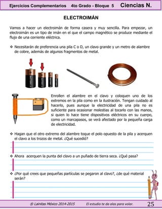 ® Lainitas México 2014-2015 El estudio te da alas para volar. 25
ELECTROIMÁN
Vamos a hacer un electroimán de forma casera y muy sencilla. Para empezar, un
electroimán es un tipo de imán en el que el campo magnético se produce mediante el
flujo de una corriente eléctrica.
 Necesitarán de preferencia una pila C o D, un clavo grande y un metro de alambre
de cobre, además de algunos fragmentos de metal.
Enrollen el alambre en el clavo y coloquen uno de los
extremos en la pila como en la ilustración. Tengan cuidado al
hacerlo, pues aunque la electricidad de una pila no es
suficiente para ocasionar molestias al tocarlo con las manos,
si quien lo hace tiene dispositivos eléctricos en su cuerpo,
como un marcapasos, se verá afectado por la pequeña carga
de electricidad.
 Hagan que el otro extremo del alambre toque el polo opuesto de la pila y acerquen
el clavo a los trozos de metal. ¿Qué sucedió?
 Ahora acerquen la punta del clavo a un puñado de tierra seca. ¿Qué pasa?
 ¿Por qué crees que pequeñas partículas se pegaron al clavo?, ¿de qué material
serán?
Ejercicios Complementarios 4to Grado - Bloque 5 Ciencias N.
 