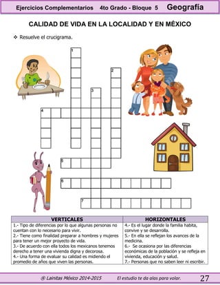 ® Lainitas México 2014-2015 El estudio te da alas para volar. 27
CALIDAD DE VIDA EN LA LOCALIDAD Y EN MÉXICO
 Resuelve el crucigrama.
VERTICALES HORIZONTALES
1.- Tipo de diferencias por lo que algunas personas no
cuentan con lo necesario para vivir.
2.- Tiene como finalidad preparar a hombres y mujeres
para tener un mejor proyecto de vida.
3.- De acuerdo con ella todos los mexicanos tenemos
derecho a tener una vivienda digna y decorosa.
4.- Una forma de evaluar su calidad es midiendo el
promedio de años que viven las personas.
4.- Es el lugar donde la familia habita,
convive y se desarrolla.
5.- En ella se reflejan los avances de la
medicina.
6.- Se ocasiona por las diferencias
económicas de la población y se refleja en
vivienda, educación y salud.
7.- Personas que no saben leer ni escribir.
Ejercicios Complementarios 4to Grado - Bloque 5 Geografía
 
