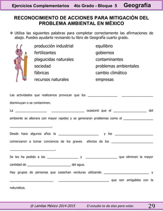 ® Lainitas México 2014-2015 El estudio te da alas para volar. 29
RECONOCIMIENTO DE ACCIONES PARA MITIGACIÓN DEL
PROBLEMA AMBIENTAL EN MÉXICO
 Utiliza las siguientes palabras para completar correctamente las afirmaciones de
abajo. Puedes ayudarte revisando tu libro de Geografía cuarto grado.
producción industrial
fertilizantes
plaguicidas naturales
sociedad
fábricas
recursos naturales
equilibrio
gobiernos
contaminantes
problemas ambientales
cambio climático
empresas
Las actividades que realizamos provocan que los _________________ __________________
disminuyan o se contaminen.
La __________________ ___________________ ocasionó que el ___________________ del
ambiente se alterara con mayor rapidez y se generaran problemas como el _________________
________________________.
Desde hace algunos años la _______________________ y los ______________________
comenzaron a tomar conciencia de los graves efectos de los ________________________
__________________________.
Se les ha pedido a las __________________ y __________________ que eliminen la mayor
cantidad de _________________________ del agua.
Hay grupos de personas que cosechan verduras utilizando __________________________ y
_________________________ _____________________________ que son amigables con la
naturaleza.
Ejercicios Complementarios 4to Grado - Bloque 5 Geografía
 