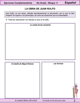 ® Lainitas México 2014-2015 El estudio te da alas para volar. 3
LA OBRA DE JUAN RULFO
Juan Rulfo, en sus obras, utilizaba abundantemente la descripción, por lo que es fácil
imaginar los lugares y los personajes, así como las situaciones que se presentaban.
 Trata de representar con dibujos lo que se te pide.
La cuesta de las comadres
El caballo de Miguel Páramo Los Torricos
Ejercicios Complementarios 4to Grado - Bloque 5 Español
 