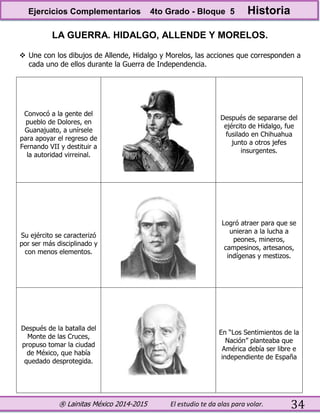 ® Lainitas México 2014-2015 El estudio te da alas para volar. 34
LA GUERRA. HIDALGO, ALLENDE Y MORELOS.
 Une con los dibujos de Allende, Hidalgo y Morelos, las acciones que corresponden a
cada uno de ellos durante la Guerra de Independencia.
Convocó a la gente del
pueblo de Dolores, en
Guanajuato, a unírsele
para apoyar el regreso de
Fernando VII y destituir a
la autoridad virreinal.
Después de separarse del
ejército de Hidalgo, fue
fusilado en Chihuahua
junto a otros jefes
insurgentes.
Su ejército se caracterizó
por ser más disciplinado y
con menos elementos.
Logró atraer para que se
unieran a la lucha a
peones, mineros,
campesinos, artesanos,
indígenas y mestizos.
Después de la batalla del
Monte de las Cruces,
propuso tomar la ciudad
de México, que había
quedado desprotegida.
En “Los Sentimientos de la
Nación” planteaba que
América debía ser libre e
independiente de España
Ejercicios Complementarios 4to Grado - Bloque 5 Historia
 