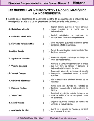 ® Lainitas México 2014-2015 El estudio te da alas para volar. 35
LAS GUERRILLAS INSURGENTES Y LA CONSUMACIÓN DE
LA INDEPENDENCIA
 Escribe en el paréntesis de la derecha la letra de la columna de la izquierda que
corresponda a cada uno de los personajes de la Guerra de Independencia.
A. Guadalupe Victoria ( )
Capitán español que llegó a México para dar
nuevo impulso a la lucha por la
independencia.
B. Francisco Javier Mina ( )
Realizó actividades de espionaje en
Michoacán en favor de la independencia.
C. Servando Teresa de Mier ( )
Líder insurgente que peleó en algunas partes
del actual estado de Veracruz.
D. Albino García ( )
Fundó la organización independentista “Las
Patriotas Marianas”.
E. Agustín de Iturbide ( )
Fraile novohispano que divulgó en Europa las
ideas de independencia.
F. Vicente Guerrero ( )
Mantuvo la lucha principalmente en el estado
que hoy lleva su nombre y consumó la
independencia junto con Iturbide.
G. Juan O’ Donojú ( )
Donó gran parte de su fortuna al ejército
insurgente, proporcionó armas y reclutó
soldados.
H. Gertrudis Bocanegra ( )
Por su bravura fue apodado “El coco de los
realistas”.
I. Manuela Medina ( )
Firmó junto con Iturbide los Tratados de
Córdoba reconociendo la independencia de
México.
J. Josefa Ortiz ( )
Encabezó al ejército realista debido a los
actos de violencia de los insurgentes contra
los españoles.
K. Leona Vicario ( )
Organizó reuniones secretas en contra del
virrey de la Nueva España.
L. Ana Iraeta de Mier ( )
Luchó en el ejército de Morelos y participó
en la toma de Acapulco.
Ejercicios Complementarios 4to Grado - Bloque 5 Historia
 