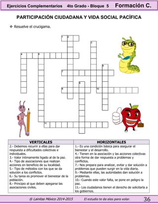® Lainitas México 2014-2015 El estudio te da alas para volar. 36
PARTICIPACIÓN CIUDADANA Y VIDA SOCIAL PACÍFICA
 Resuelve el crucigama.
VERTICALES HORIZONTALES
2.- Debemos recurrir a ellas para dar
respuesta a dificultades colectivas e
individuales.
3.- Valor íntimamente ligado al de la paz.
4.- Tipo de asociaciones que realizan
acciones en beneficio de su localidad.
5.- Tipo de métodos con los que se da
solución a los conflictos.
6.- Su tarea es promover el bienestar de la
población.
8.- Principio al que deben apegarse las
asociaciones civiles.
1.- Es una condición básica para asegurar el
bienestar y el desarrollo.
4.- Tienen en la asociación y las acciones colectivas
otra forma de dar respuesta a problemas y
conflictos.
7.- Nos prepara para analizar, evitar y dar solución a
problemas que pueden surgir en la vida diaria.
9.- Mediante ellas, las autoridades dan solución a
problemas.
10.- Cuando este valor falta, se pone en peligro la
paz.
11.- Los ciudadanos tienen el derecho de solicitarla a
los gobiernos.
Ejercicios Complementarios 4to Grado - Bloque 5 Formación C.
 