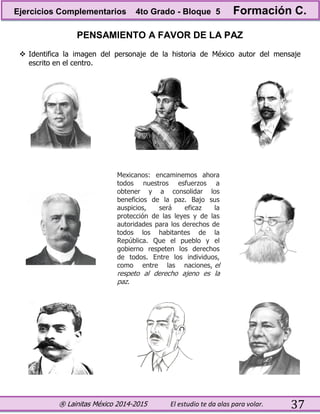 ® Lainitas México 2014-2015 El estudio te da alas para volar. 37
PENSAMIENTO A FAVOR DE LA PAZ
 Identifica la imagen del personaje de la historia de México autor del mensaje
escrito en el centro.
Mexicanos: encaminemos ahora
todos nuestros esfuerzos a
obtener y a consolidar los
beneficios de la paz. Bajo sus
auspicios, será eficaz la
protección de las leyes y de las
autoridades para los derechos de
todos los habitantes de la
República. Que el pueblo y el
gobierno respeten los derechos
de todos. Entre los individuos,
como entre las naciones, el
respeto al derecho ajeno es la
paz.
Ejercicios Complementarios 4to Grado - Bloque 5 Formación C.
 