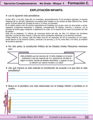 ® Lainitas México 2014-2015 El estudio te da alas para volar. 38
EXPLOTACIÓN INFANTIL
 Lee la siguiente nota periodística:
La Paz, BCS, 11 de julio. Cada año, en noviembre, aproximadamente 25 mil jornaleros agrícolas, la mayoría
indígenas del sur del país, abandonan sus pueblos para trabajar en los campos de Baja California Sur, donde
ganan 70 pesos diarios por jornadas de ocho a 12 horas, en promedio.
En el estado existen unos 40 ranchos exportadores de hortalizas que ocupan mano de obra barata y envían
capataces a enganchar campesinos e indígenas, principalmente de Oaxaca, Guerrero y Veracruz, con la
promesa de buena paga, transporte y alojamiento sin costo. En la mayoría de los casos los acuerdos son sólo
de palabra.
Cada año se desplazan 15 millones de mexicanos dentro del país; de ellos 3.5 millones son jornaleros
agrícolas, muchos de ellos mujeres y niños que sufren constantes violaciones a sus derechos humanos.
A Baja California Sur, precisa, cada año llegan unos 85 mil migrantes; 60 mil se concentran en Los Cabos,
donde laboran en los sectores turístico, comercial y de servicios, y 25 mil, entre ellos 2 mil niños, se emplean
de jornaleros agrícolas.
 Por otra parte, la constitución Política de los Estados Unidos Mexicanos menciona
que:
 ¿De qué manera se está violando la Constitución de acuerdo a lo que dice la nota
periodística?
 Busca en el periódico una nota relacionada con el trabajo infantil y escríbela en el
cuadro.
Está prohibido que los menores de 14 años trabajen en el sector
productivo y que los mayores de 14 y menores de 18 años lo
hagan en bares, tiendas de bebidas alcohólicas y lugares en que
se afecten sus valores morales y su salud.
Ejercicios Complementarios 4to Grado - Bloque 5 Formación C.
 