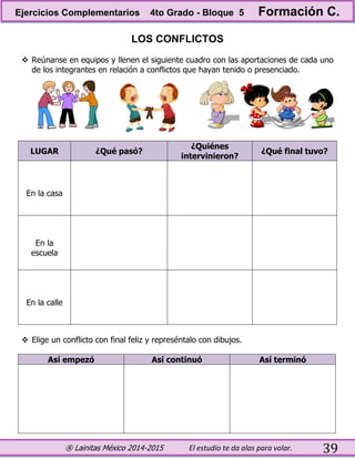 ® Lainitas México 2014-2015 El estudio te da alas para volar. 39
LOS CONFLICTOS
 Reúnanse en equipos y llenen el siguiente cuadro con las aportaciones de cada uno
de los integrantes en relación a conflictos que hayan tenido o presenciado.
LUGAR ¿Qué pasó?
¿Quiénes
intervinieron?
¿Qué final tuvo?
En la casa
En la
escuela
En la calle
 Elige un conflicto con final feliz y represéntalo con dibujos.
Así empezó Así continuó Así terminó
Ejercicios Complementarios 4to Grado - Bloque 5 Formación C.
 