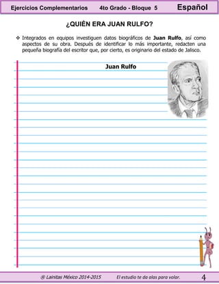 ® Lainitas México 2014-2015 El estudio te da alas para volar. 4
¿QUIÉN ERA JUAN RULFO?
 Integrados en equipos investiguen datos biográficos de Juan Rulfo, así como
aspectos de su obra. Después de identificar lo más importante, redacten una
pequeña biografía del escritor que, por cierto, es originario del estado de Jalisco.
Juan Rulfo
Ejercicios Complementarios 4to Grado - Bloque 5 Español
 