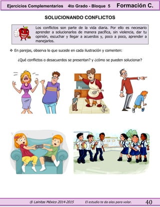 ® Lainitas México 2014-2015 El estudio te da alas para volar. 40
SOLUCIONANDO CONFLICTOS
Los conflictos son parte de la vida diaria. Por ello es necesario
aprender a solucionarlos de manera pacífica, sin violencia, dar tu
opinión, escuchar y llegar a acuerdos y, poco a poco, aprender a
manejarlos.
 En parejas, observa lo que sucede en cada ilustración y comenten:
¿Qué conflictos o desacuerdos se presentan? y ¿cómo se pueden solucionar?
Ejercicios Complementarios 4to Grado - Bloque 5 Formación C.
 