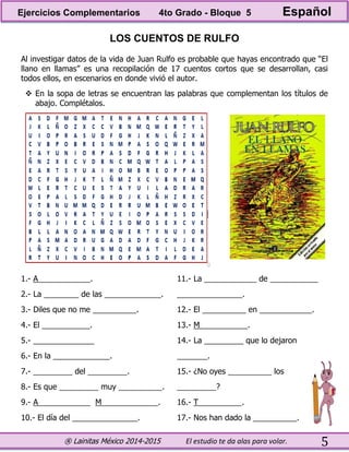® Lainitas México 2014-2015 El estudio te da alas para volar. 5
LOS CUENTOS DE RULFO
Al investigar datos de la vida de Juan Rulfo es probable que hayas encontrado que “El
llano en llamas” es una recopilación de 17 cuentos cortos que se desarrollan, casi
todos ellos, en escenarios en donde vivió el autor.
 En la sopa de letras se encuentran las palabras que complementan los títulos de
abajo. Complétalos.
1.- A____________.
2.- La ________ de las _____________.
3.- Diles que no me __________.
4.- El ___________.
5.- ______________
6.- En la _____________.
7.- _________ del _________.
8.- Es que _________ muy __________.
9.- A____________ M_____________.
10.- El día del _______________.
11.- La ____________ de ___________
_______________.
12.- El __________ en ____________.
13.- M___________.
14.- La _________ que lo dejaron
_______.
15.- ¿No oyes __________ los
_________?
16.- T__________.
17.- Nos han dado la __________.
Ejercicios Complementarios 4to Grado - Bloque 5 Español
 