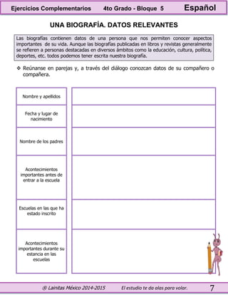 ® Lainitas México 2014-2015 El estudio te da alas para volar. 7
UNA BIOGRAFÍA. DATOS RELEVANTES
Las biografías contienen datos de una persona que nos permiten conocer aspectos
importantes de su vida. Aunque las biografías publicadas en libros y revistas generalmente
se refieren a personas destacadas en diversos ámbitos como la educación, cultura, política,
deportes, etc. todos podemos tener escrita nuestra biografía.
 Reúnanse en parejas y, a través del diálogo conozcan datos de su compañero o
compañera.
Nombre y apellidos
Fecha y lugar de
nacimiento
Nombre de los padres
Acontecimientos
importantes antes de
entrar a la escuela
Escuelas en las que ha
estado inscrito
Acontecimientos
importantes durante su
estancia en las
escuelas
Ejercicios Complementarios 4to Grado - Bloque 5 Español
 